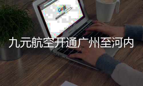 九元航空開通廣州至河內(nèi)直飛航線