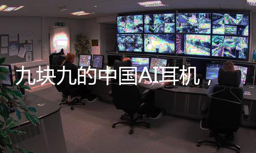 九塊九的中國AI耳機，驚艷全球