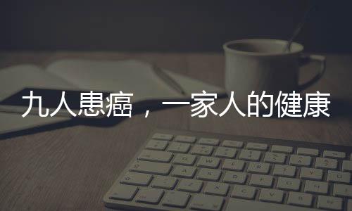 九人患癌，一家人的健康挑戰(zhàn)與希望之光