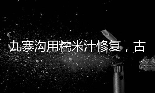 九寨溝用糯米汁修復(fù)，古老工藝保護(hù)自然遺產(chǎn)的新嘗試