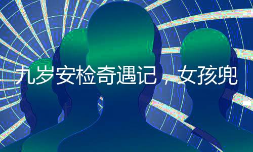 九歲安檢奇遇記，女孩兜裝違禁品引發(fā)關(guān)注