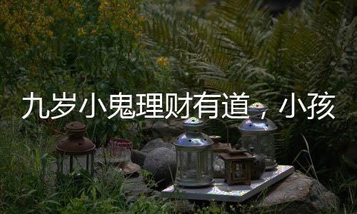 九歲小鬼理財(cái)有道，小孩哥將六萬(wàn)壓歲錢存進(jìn)銀行