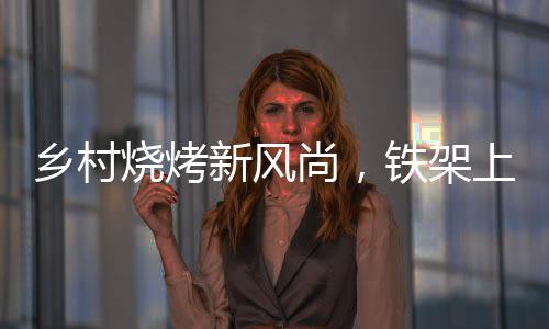 鄉(xiāng)村燒烤新風(fēng)尚，鐵架上的烤串盛宴