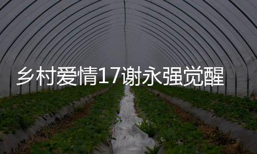 鄉(xiāng)村愛情17謝永強覺醒煩人基因，一部充滿戲劇張力的鄉(xiāng)村新篇章