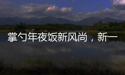 掌勺年夜飯新風(fēng)尚，新一代廚藝新星閃耀傳統(tǒng)餐桌