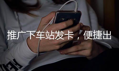 推廣下車站發(fā)卡，便捷出行的智能新選擇
