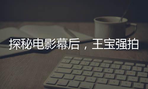 探秘電影幕后，王寶強拍攝唐人街探案害羞背后的故事