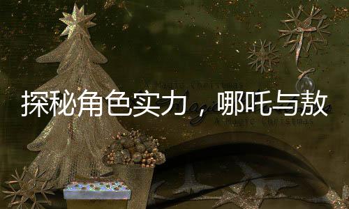 探秘角色實(shí)力，哪吒與敖丙，及歷史人物鰲拜的對比