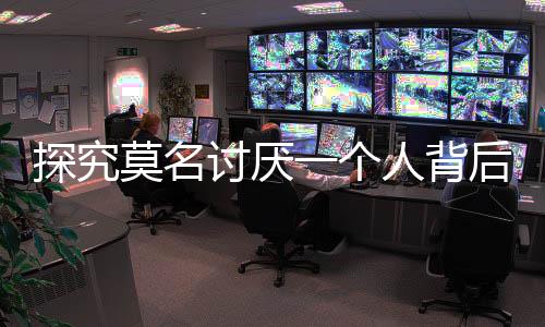 探究莫名討厭一個人背后的自我保護(hù)機(jī)制