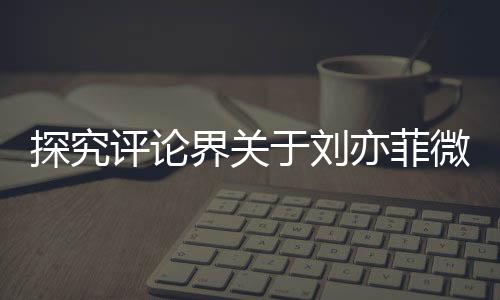 探究評論界關于劉亦菲微胖形象引發(fā)的爭議