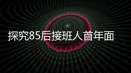 探究85后接班人首年面臨的挑戰(zhàn)，企業(yè)虧損達(dá)79億