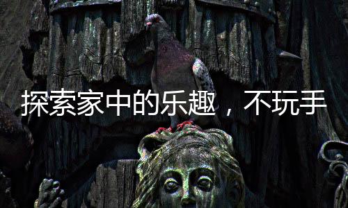 探索家中的樂趣，不玩手機(jī)的新選擇新聞熱點(diǎn)綜述與活動(dòng)建議
