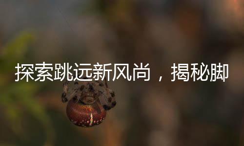 探索跳遠(yuǎn)新風(fēng)尚，揭秘腳后跟男生旋轉(zhuǎn)跳躍背后的故事