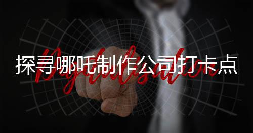 探尋哪吒制作公司打卡點——揭開神秘面紗下的創(chuàng)意工坊