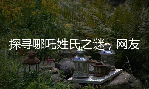 探尋哪吒姓氏之謎，網(wǎng)友熱議背后的故事