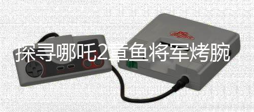 探尋哪吒2章魚將軍烤腕之謎，勇氣、智慧還是生存策略？