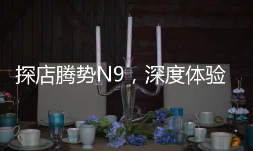 探店騰勢N9，深度體驗新能源汽車的魅力