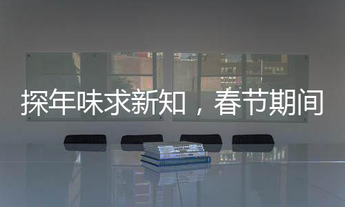 探年味求新知，春節(jié)期間科普活動火熱開展