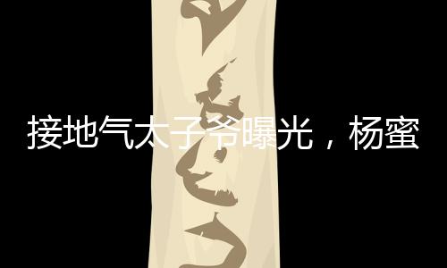 接地氣太子爺曝光，楊蜜給生三胎