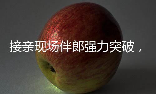 接親現(xiàn)場伴郎強力突破，新娘家門遭遇驚險一幕