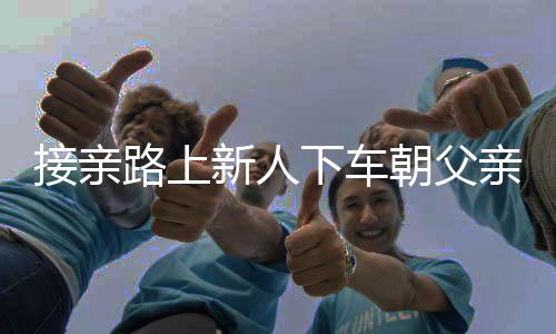 接親路上新人下車朝父親墳地磕頭，傳統(tǒng)習(xí)俗與現(xiàn)代情感的交織