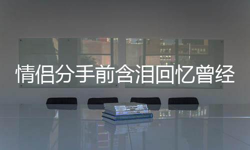 情侶分手前含淚回憶曾經(jīng)的溫馨美好