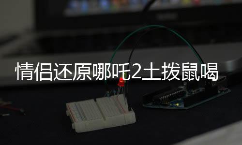 情侶還原哪吒2土撥鼠喝的湯，奇特美食背后的故事