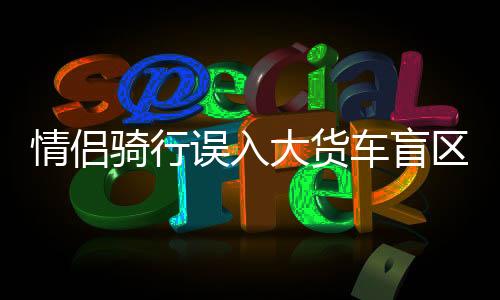 情侶騎行誤入大貨車盲區(qū)遭碾壓事件曝光