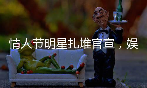 情人節(jié)明星扎堆官宣，娛樂圈掀起愛情風(fēng)暴
