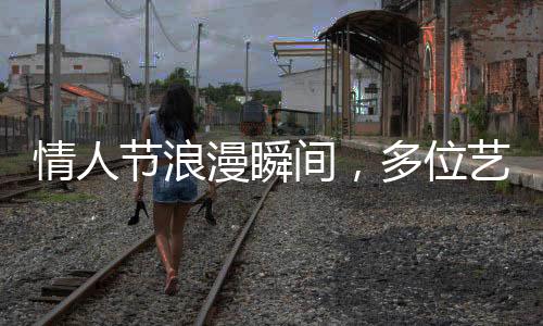 情人節(jié)浪漫瞬間，多位藝人攜手官宣結(jié)婚，圈中喜訊連連！