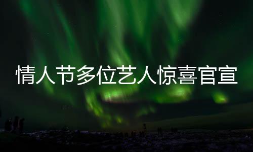 情人節(jié)多位藝人驚喜官宣結(jié)婚，恩愛暴擊粉絲及網(wǎng)友