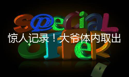 驚人記錄！大爺體內(nèi)取出驚人數(shù)量結(jié)石，醫(yī)生揭示預(yù)防之道