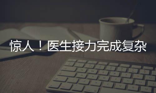 驚人！醫(yī)生接力完成復(fù)雜手術(shù)，八小時重建雙腿