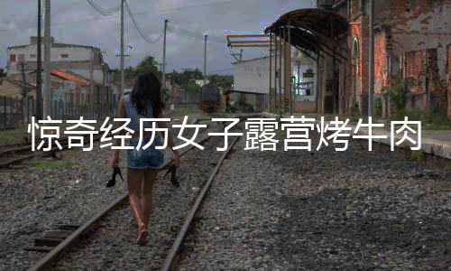驚奇經(jīng)歷女子露營(yíng)烤牛肉意外引來(lái)牛群，盛宴美食瞬間被清空