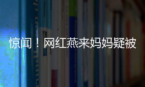 驚聞！網(wǎng)紅燕來媽媽疑被殺事件調(diào)查深度解析