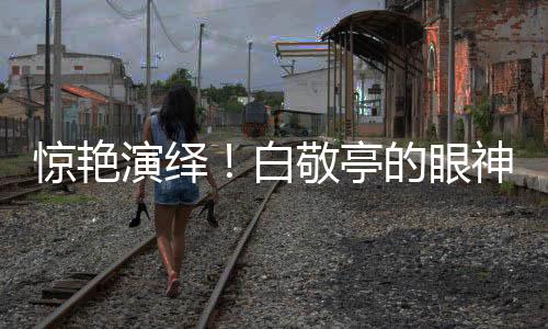 驚艷演繹！白敬亭的眼神戲令人嘆為觀止