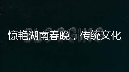 驚艷湖南春晚，傳統(tǒng)文化與現(xiàn)代科技融合，白娘子驚艷亮相
