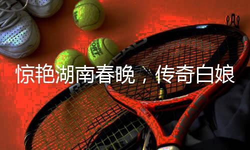 驚艷湖南春晚，傳奇白娘子再現(xiàn)舞臺(tái)