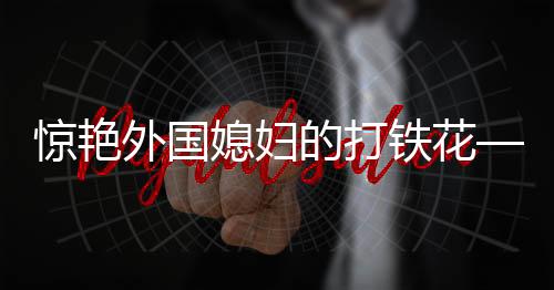 驚艷外國(guó)媳婦的打鐵花——一項(xiàng)古老工藝的現(xiàn)代魅力展現(xiàn)