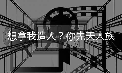 想拿我造人？你先天人族沒了！