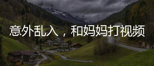 意外亂入，和媽媽打視頻時(shí)女友的驚喜瞬間