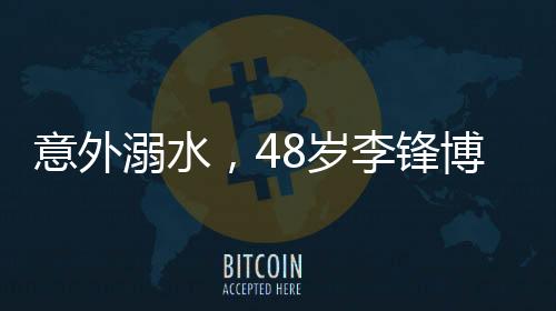 意外溺水，48歲李鋒博士離世，親友悲痛悼念