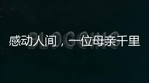 感動(dòng)人間，一位母親千里迢迢錯(cuò)車尋找兒子的真情故事