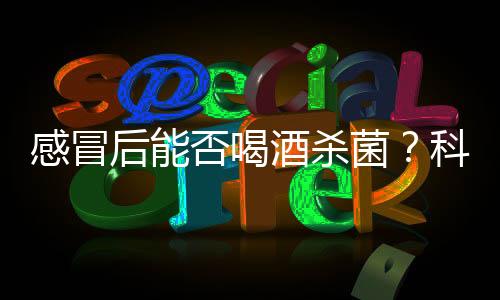 感冒后能否喝酒殺菌？科學(xué)解析