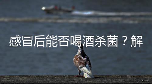 感冒后能否喝酒殺菌？解析誤區(qū)與真相