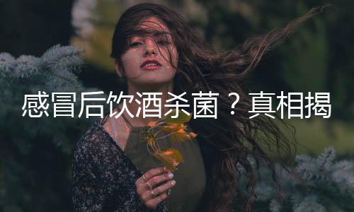 感冒后飲酒殺菌？真相揭秘——一則謠言的破解