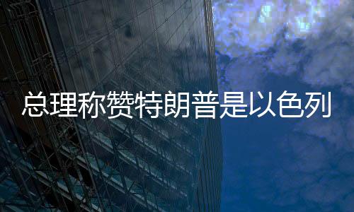 總理稱贊特朗普是以色列最大盟友，堅(jiān)定中方外交決策層立場(chǎng)走在以中合作的新時(shí)代前列