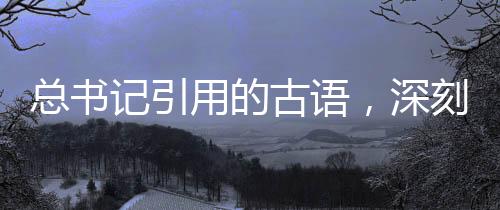 總書記引用的古語，深刻內(nèi)涵與時(shí)代價(jià)值