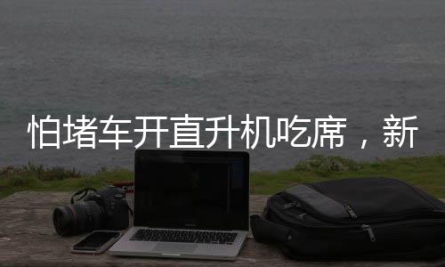 怕堵車開直升機吃席，新時代的奢華出行與獨特體驗