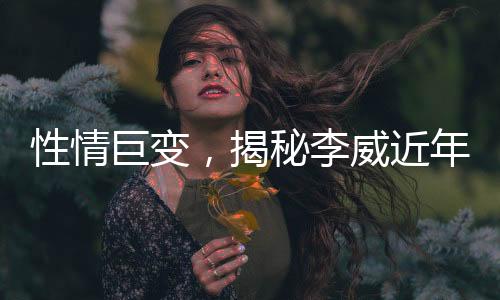 性情巨變，揭秘李威近年變化引好友關(guān)注